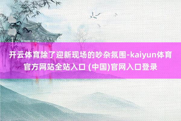 开云体育除了迎新现场的吵杂氛围-kaiyun体育官方网站全站入口 (中国)官网入口登录