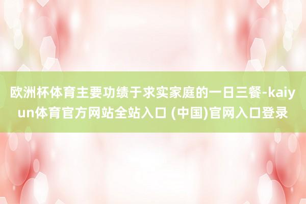 欧洲杯体育主要功绩于求实家庭的一日三餐-kaiyun体育官方网站全站入口 (中国)官网入口登录