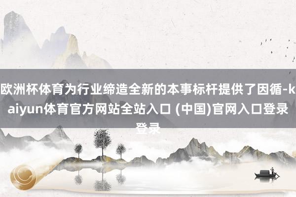 欧洲杯体育为行业缔造全新的本事标杆提供了因循-kaiyun体育官方网站全站入口 (中国)官网入口登录
