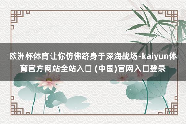 欧洲杯体育让你仿佛跻身于深海战场-kaiyun体育官方网站全站入口 (中国)官网入口登录
