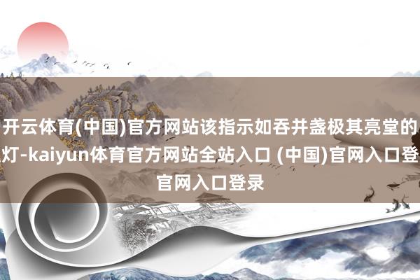 开云体育(中国)官方网站该指示如吞并盏极其亮堂的红灯-kaiyun体育官方网站全站入口 (中国)官网入口登录