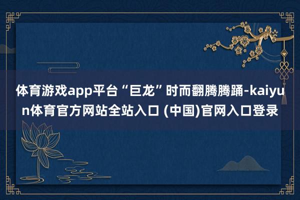 体育游戏app平台“巨龙”时而翻腾腾踊-kaiyun体育官方网站全站入口 (中国)官网入口登录