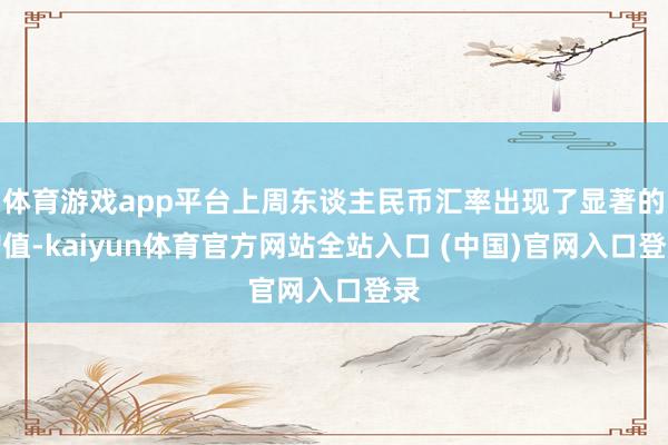 体育游戏app平台上周东谈主民币汇率出现了显著的增值-kaiyun体育官方网站全站入口 (中国)官网入口登录