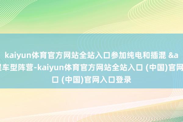 kaiyun体育官方网站全站入口参加纯电和插混 & 增程车型阵营-kaiyun体育官方网站全站入口 (中国)官网入口登录