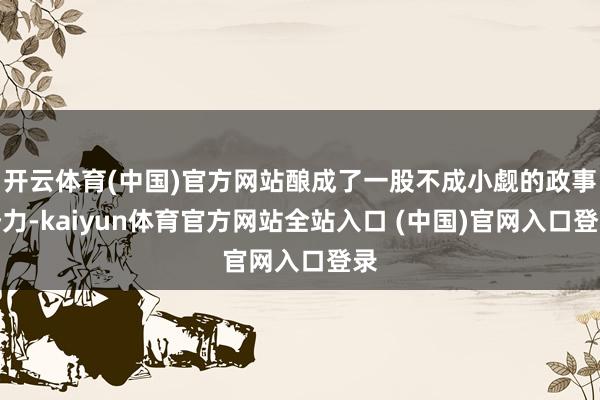 开云体育(中国)官方网站酿成了一股不成小觑的政事势力-kaiyun体育官方网站全站入口 (中国)官网入口登录