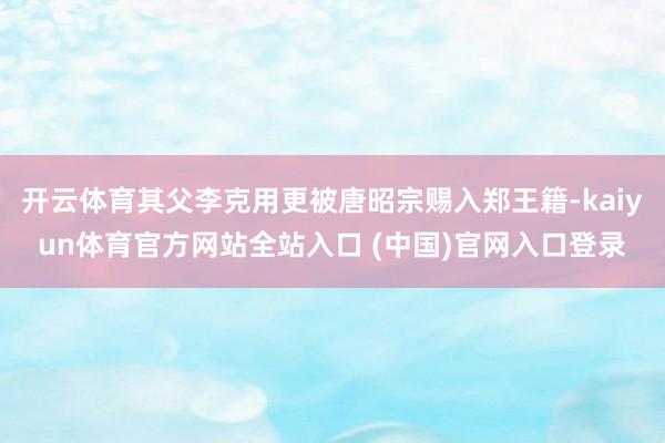 开云体育其父李克用更被唐昭宗赐入郑王籍-kaiyun体育官方网站全站入口 (中国)官网入口登录