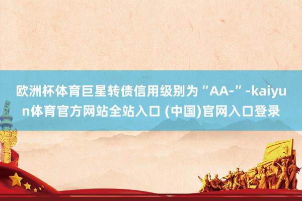 欧洲杯体育巨星转债信用级别为“AA-”-kaiyun体育官方网站全站入口 (中国)官网入口登录