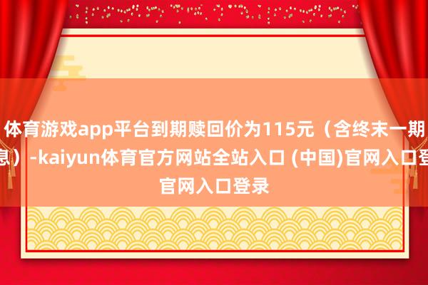 体育游戏app平台到期赎回价为115元（含终末一期利息）-kaiyun体育官方网站全站入口 (中国)官网入口登录