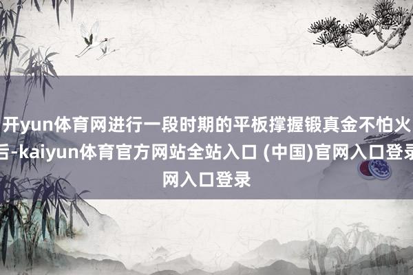 开yun体育网进行一段时期的平板撑握锻真金不怕火后-kaiyun体育官方网站全站入口 (中国)官网入口登录