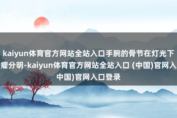 kaiyun体育官方网站全站入口手腕的骨节在灯光下显得清癯分明-kaiyun体育官方网站全站入口 (中国)官网入口登录