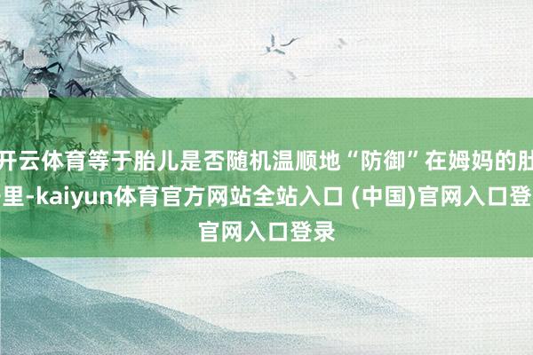 开云体育等于胎儿是否随机温顺地“防御”在姆妈的肚子里-kaiyun体育官方网站全站入口 (中国)官网入口登录