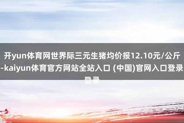 开yun体育网世界际三元生猪均价报12.10元/公斤-kaiyun体育官方网站全站入口 (中国)官网入口登录