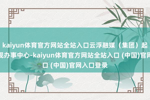 kaiyun体育官方网站全站入口云浮融媒（集团）起头成立影视办事中心-kaiyun体育官方网站全站入口 (中国)官网入口登录
