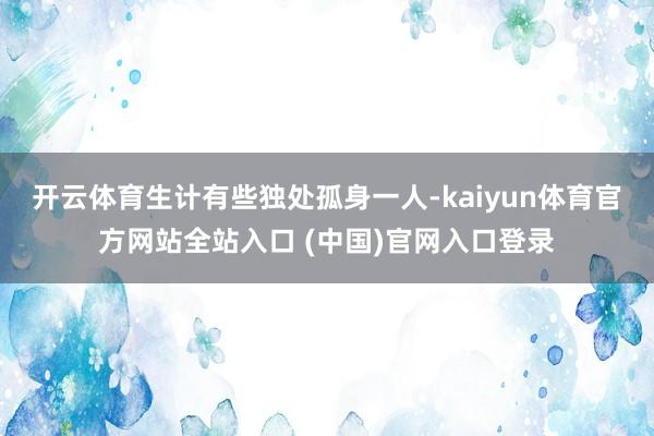 开云体育生计有些独处孤身一人-kaiyun体育官方网站全站入口 (中国)官网入口登录