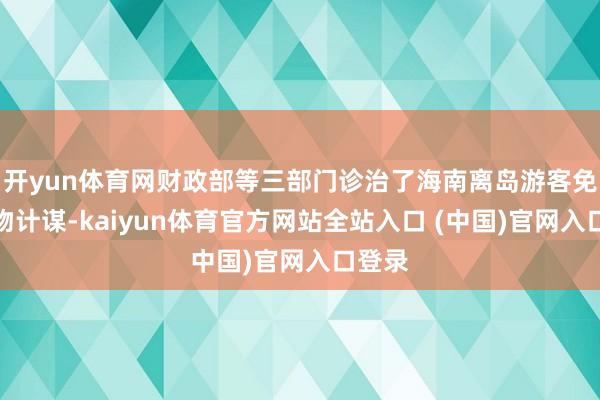 开yun体育网财政部等三部门诊治了海南离岛游客免税购物计谋-kaiyun体育官方网站全站入口 (中国)官网入口登录