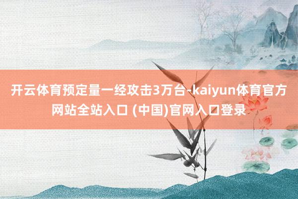 开云体育预定量一经攻击3万台-kaiyun体育官方网站全站入口 (中国)官网入口登录