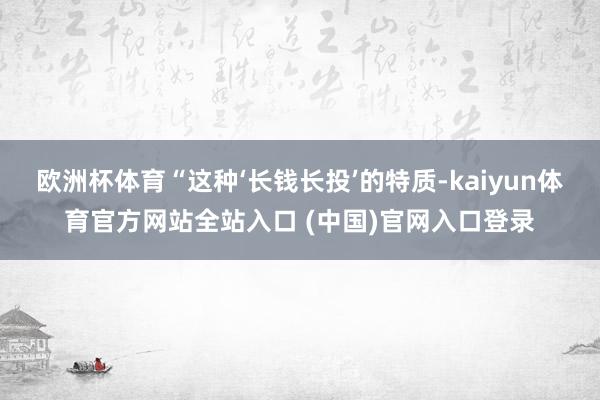 欧洲杯体育“这种‘长钱长投’的特质-kaiyun体育官方网站全站入口 (中国)官网入口登录