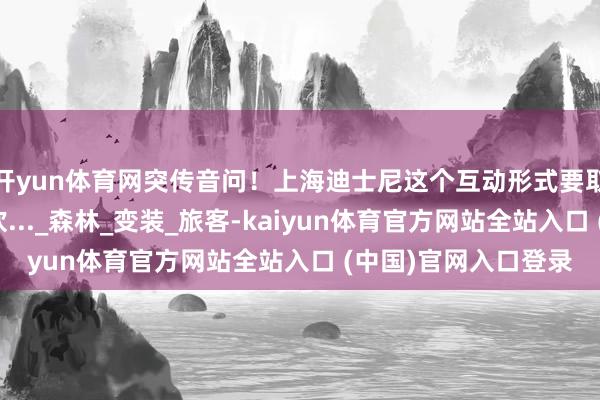 开yun体育网突传音问!上海迪士尼这个互动形式要取消?网友:窘态喜欢..._森林_变装_旅客-kaiyun体育官方网站全站入口 (中国)官网入口登录