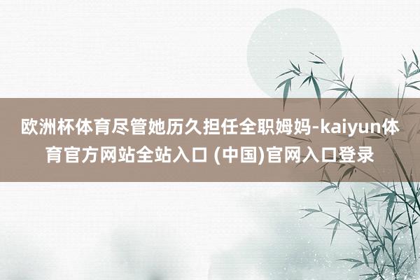 欧洲杯体育尽管她历久担任全职姆妈-kaiyun体育官方网站全站入口 (中国)官网入口登录