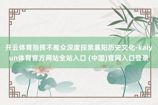 开云体育指挥不雅众深度探索襄阳历史文化-kaiyun体育官方网站全站入口 (中国)官网入口登录