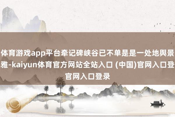 体育游戏app平台牵记碑峡谷已不单是是一处地舆景不雅-kaiyun体育官方网站全站入口 (中国)官网入口登录