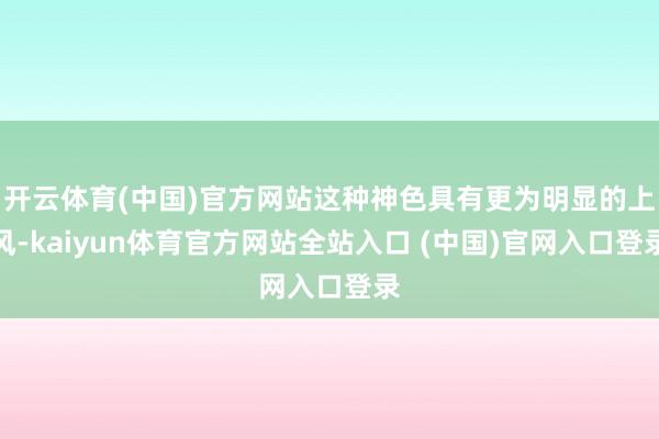 开云体育(中国)官方网站这种神色具有更为明显的上风-kaiyun体育官方网站全站入口 (中国)官网入口登录