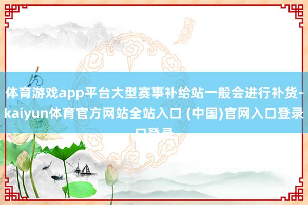 体育游戏app平台大型赛事补给站一般会进行补货-kaiyun体育官方网站全站入口 (中国)官网入口登录