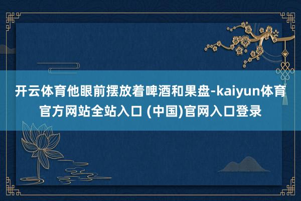开云体育他眼前摆放着啤酒和果盘-kaiyun体育官方网站全站入口 (中国)官网入口登录
