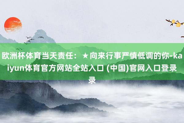欧洲杯体育当天责任：★向来行事严慎低调的你-kaiyun体育官方网站全站入口 (中国)官网入口登录