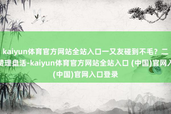 kaiyun体育官方网站全站入口一又友碰到不毛？二话没说赞理盘活-kaiyun体育官方网站全站入口 (中国)官网入口登录
