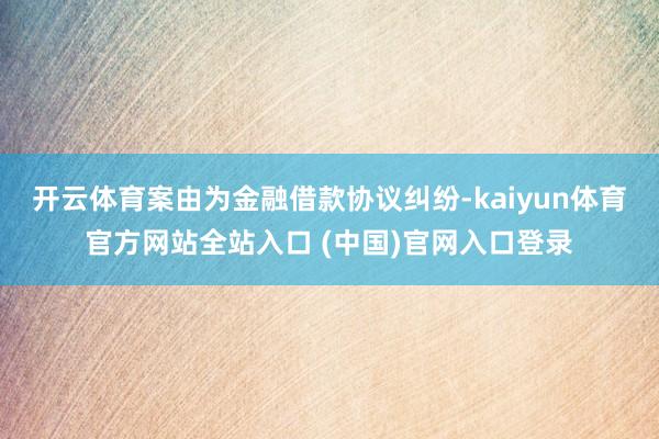 开云体育案由为金融借款协议纠纷-kaiyun体育官方网站全站入口 (中国)官网入口登录