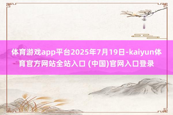 体育游戏app平台2025年7月19日-kaiyun体育官方网站全站入口 (中国)官网入口登录