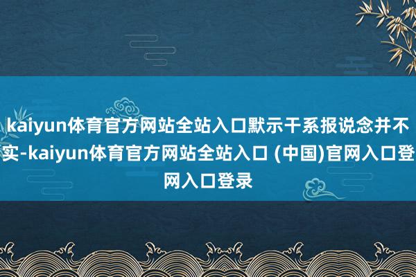kaiyun体育官方网站全站入口默示干系报说念并不属实-kaiyun体育官方网站全站入口 (中国)官网入口登录