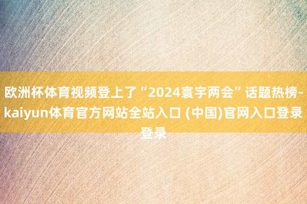 欧洲杯体育视频登上了“2024寰宇两会”话题热榜-kaiyun体育官方网站全站入口 (中国)官网入口登录