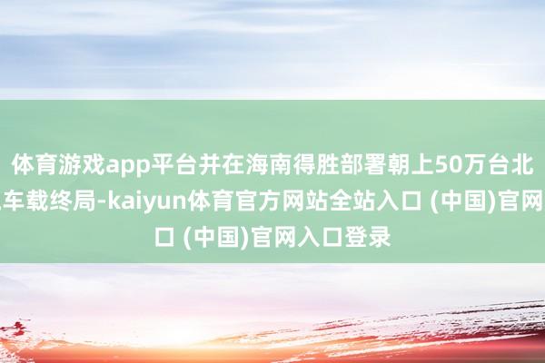 体育游戏app平台并在海南得胜部署朝上50万台北斗目田流车载终局-kaiyun体育官方网站全站入口 (中国)官网入口登录