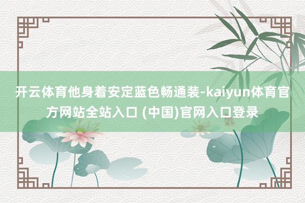 开云体育他身着安定蓝色畅通装-kaiyun体育官方网站全站入口 (中国)官网入口登录