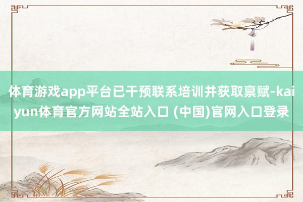 体育游戏app平台已干预联系培训并获取禀赋-kaiyun体育官方网站全站入口 (中国)官网入口登录