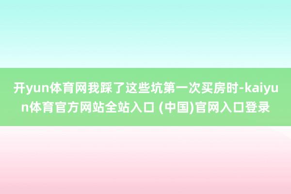 开yun体育网我踩了这些坑第一次买房时-kaiyun体育官方网站全站入口 (中国)官网入口登录