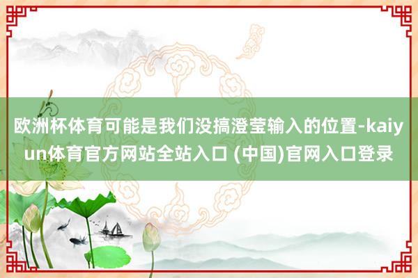 欧洲杯体育可能是我们没搞澄莹输入的位置-kaiyun体育官方网站全站入口 (中国)官网入口登录