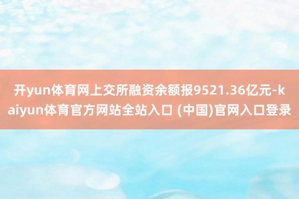 开yun体育网上交所融资余额报9521.36亿元-kaiyun体育官方网站全站入口 (中国)官网入口登录