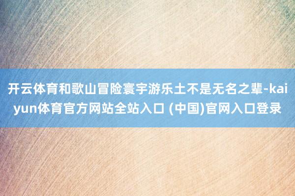 开云体育和歌山冒险寰宇游乐土不是无名之辈-kaiyun体育官方网站全站入口 (中国)官网入口登录