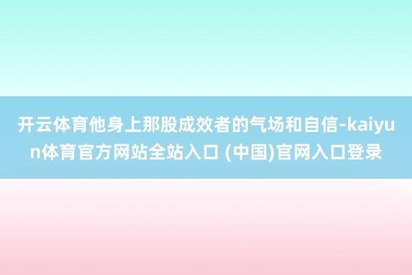 开云体育他身上那股成效者的气场和自信-kaiyun体育官方网站全站入口 (中国)官网入口登录