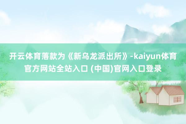 开云体育落款为《新乌龙派出所》-kaiyun体育官方网站全站入口 (中国)官网入口登录