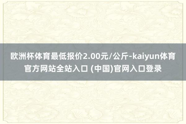 欧洲杯体育最低报价2.00元/公斤-kaiyun体育官方网站全站入口 (中国)官网入口登录