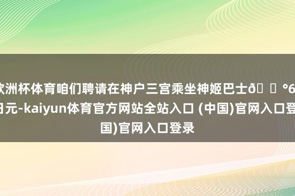 欧洲杯体育咱们聘请在神户三宫乘坐神姬巴士💰600日元-kaiyun体育官方网站全站入口 (中国)官网入口登录