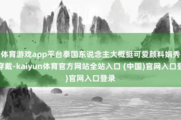 体育游戏app平台泰国东说念主大概挺可爱颜料娟秀的穿戴-kaiyun体育官方网站全站入口 (中国)官网入口登录