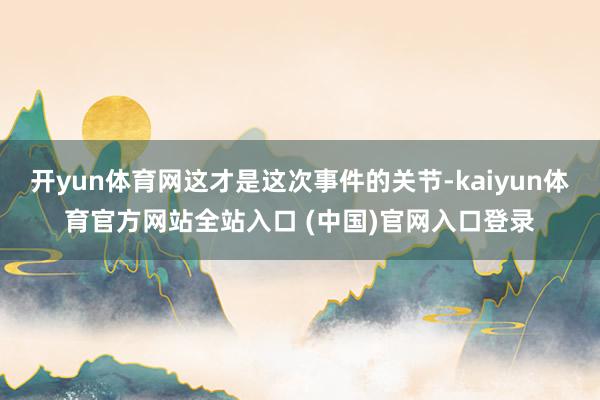 开yun体育网这才是这次事件的关节-kaiyun体育官方网站全站入口 (中国)官网入口登录