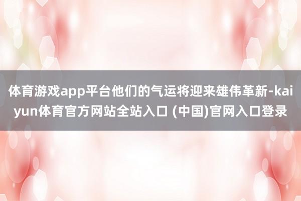 体育游戏app平台他们的气运将迎来雄伟革新-kaiyun体育官方网站全站入口 (中国)官网入口登录