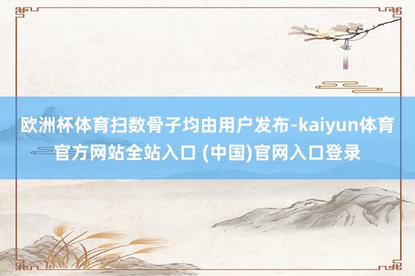 欧洲杯体育扫数骨子均由用户发布-kaiyun体育官方网站全站入口 (中国)官网入口登录