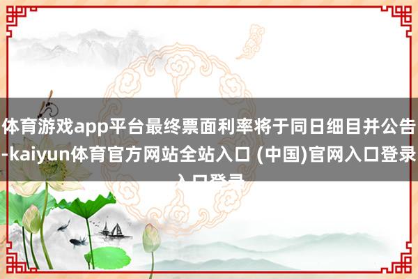 体育游戏app平台最终票面利率将于同日细目并公告-kaiyun体育官方网站全站入口 (中国)官网入口登录